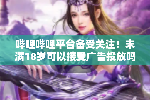 嗶哩嗶哩平臺備受關(guān)注！未滿18歲可以接受廣告投放嗎？