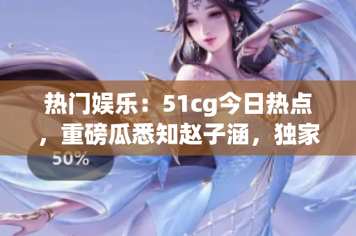 熱門娛樂：51cg今日熱點(diǎn)，重磅瓜悉知趙子涵，獨(dú)家揭秘！