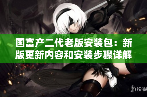 國富產二代老版安裝包：新版更新內容和安裝步驟詳解