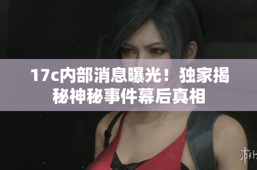 17c內(nèi)部消息曝光！獨(dú)家揭秘神秘事件幕后真相