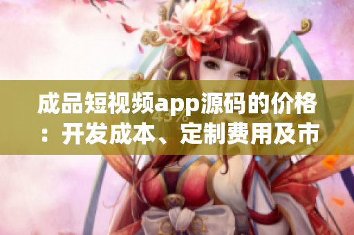 成品短視頻app源碼的價格：開發(fā)成本、定制費用及市場競爭分析