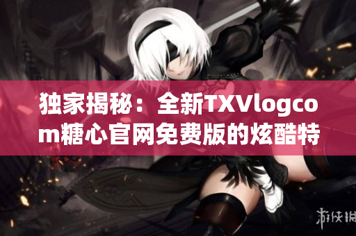 獨(dú)家揭秘：全新TXVlogcom糖心官網(wǎng)免費(fèi)版的炫酷特色！