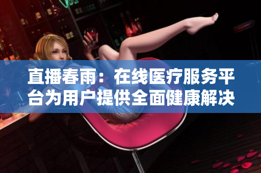 直播春雨：在線醫(yī)療服務(wù)平臺(tái)為用戶提供全面健康解決方案
