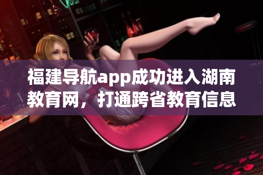福建導(dǎo)航app成功進(jìn)入湖南教育網(wǎng)，打通跨省教育信息化通道