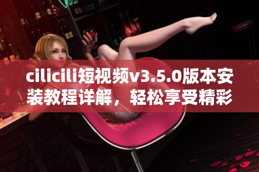 cilicili短視頻v3.5.0版本安裝教程詳解，輕松享受精彩短視頻內(nèi)容
