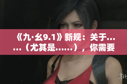 《九·幺9.1》新規(guī)：關(guān)于……（尤其是……），你需要了解的重要信息