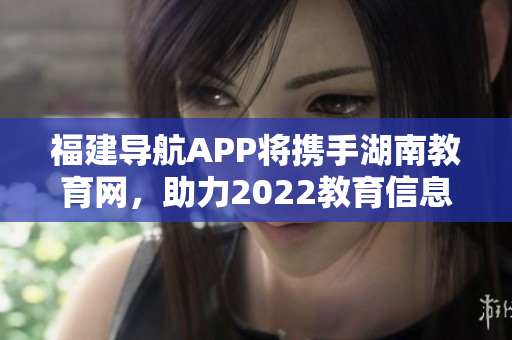 福建導(dǎo)航APP將攜手湖南教育網(wǎng)，助力2022教育信息互通共享