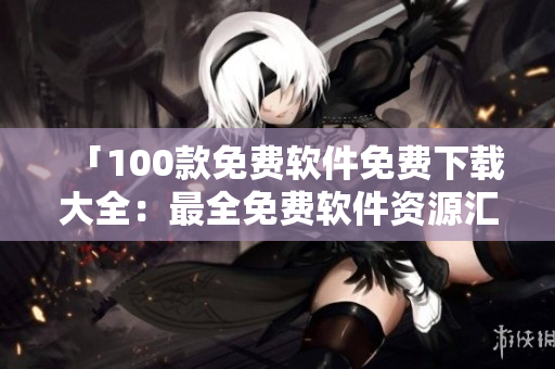 「100款免費(fèi)軟件免費(fèi)下載大全：最全免費(fèi)軟件資源匯總推薦」