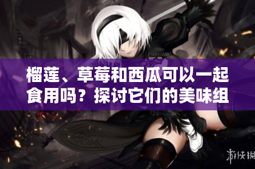 榴蓮、草莓和西瓜可以一起食用嗎？探討它們的美味組合及可能的健康益處