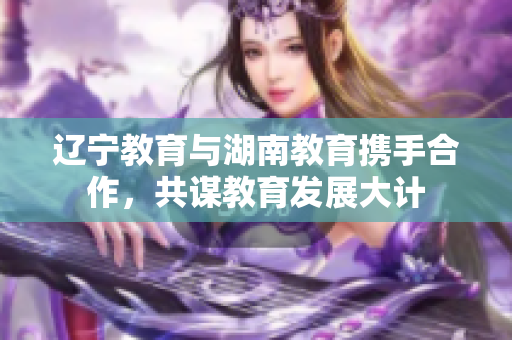 遼寧教育與湖南教育攜手合作，共謀教育發(fā)展大計