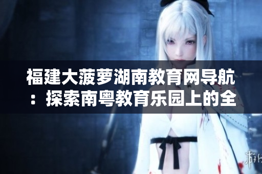 福建大菠蘿湖南教育網(wǎng)導(dǎo)航：探索南粵教育樂園上的全新路徑