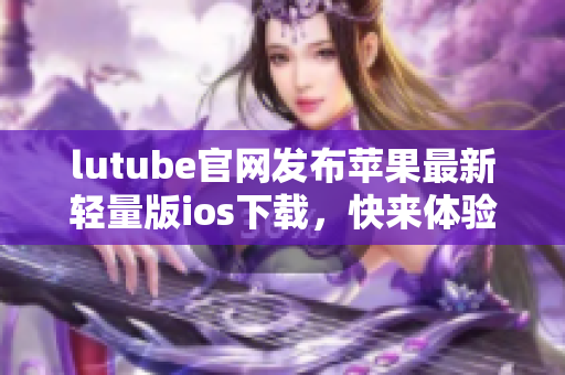 lutube官網(wǎng)發(fā)布蘋果最新輕量版ios下載，快來(lái)體驗(yàn)最新功能
