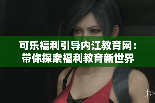 可樂福利引導(dǎo)內(nèi)江教育網(wǎng)：帶你探索福利教育新世界