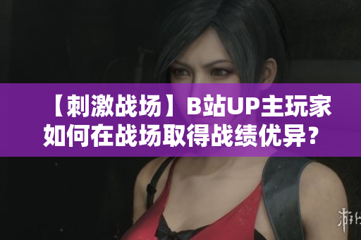 【刺激戰(zhàn)場(chǎng)】B站UP主玩家如何在戰(zhàn)場(chǎng)取得戰(zhàn)績(jī)優(yōu)異？看UP主們的操作技巧和心得分享
