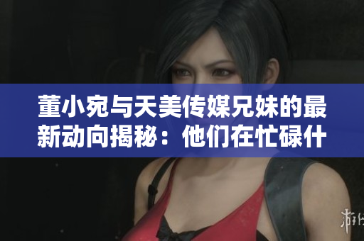 董小宛與天美傳媒兄妹的最新動向揭秘：他們在忙碌什么？