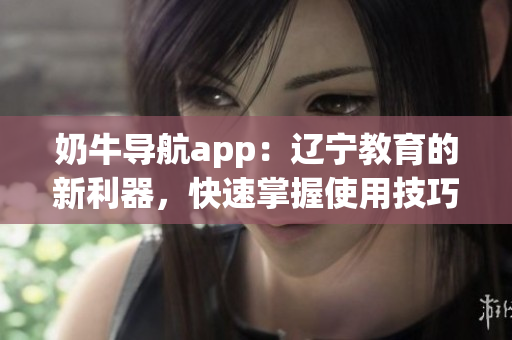 奶牛導(dǎo)航app：遼寧教育的新利器，快速掌握使用技巧