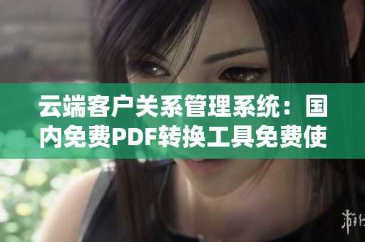 云端客戶關(guān)系管理系統(tǒng)：國內(nèi)免費(fèi)PDF轉(zhuǎn)換工具免費(fèi)使用攻略及方法分享