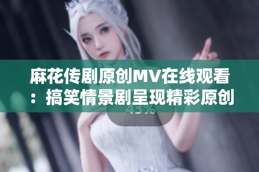 麻花傳劇原創(chuàng)MV在線觀看：搞笑情景劇呈現(xiàn)精彩原創(chuàng)故事