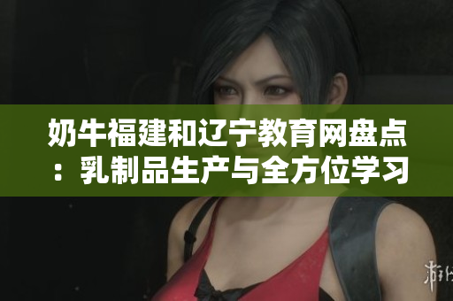 奶牛福建和遼寧教育網(wǎng)盤點：乳制品生產(chǎn)與全方位學習資源涵蓋