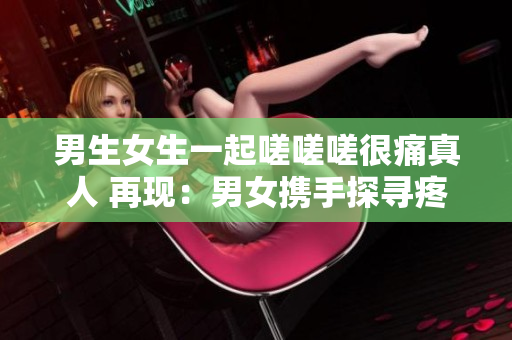 男生女生一起嗟嗟嗟很痛真人 再現(xiàn)：男女攜手探尋疼痛真相