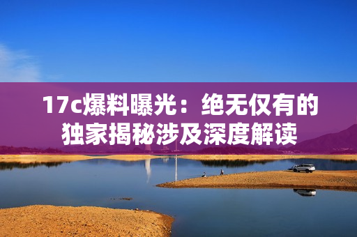17c爆料曝光：絕無僅有的獨(dú)家揭秘涉及深度解讀