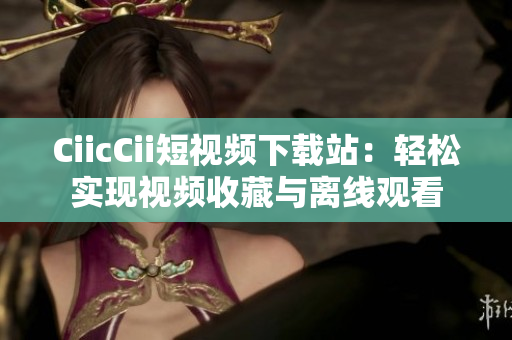 CiicCii短視頻下載站：輕松實現(xiàn)視頻收藏與離線觀看