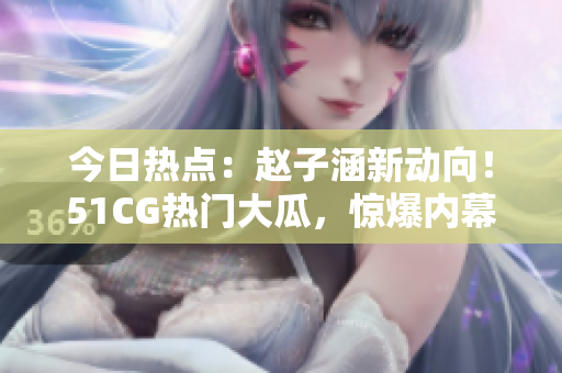 今日熱點：趙子涵新動向！51CG熱門大瓜，驚爆內(nèi)幕！