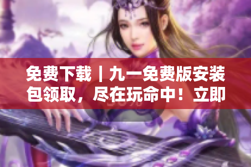 免費下載｜九一免費版安裝包領(lǐng)取，盡在玩命中！立即獲取安裝包，暢享無限樂趣！