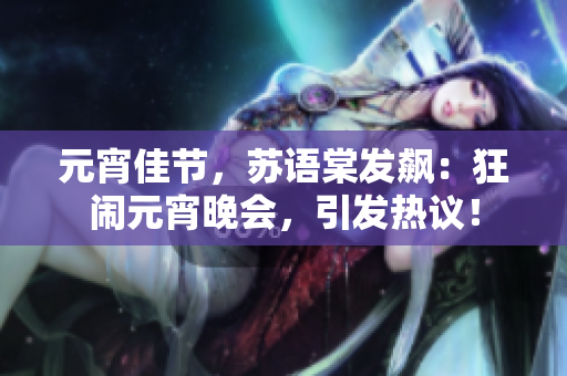 元宵佳節(jié)，蘇語棠發(fā)飆：狂鬧元宵晚會(huì)，引發(fā)熱議！