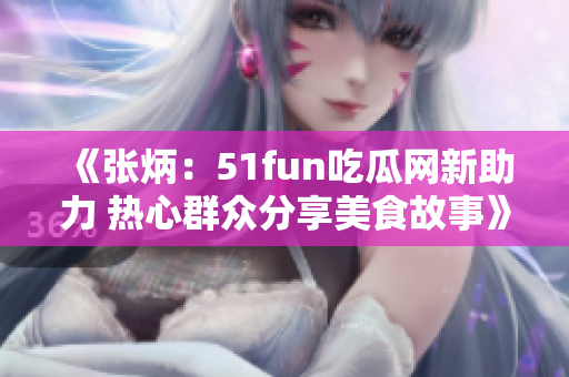 《張炳：51fun吃瓜網(wǎng)新助力 熱心群眾分享美食故事》
