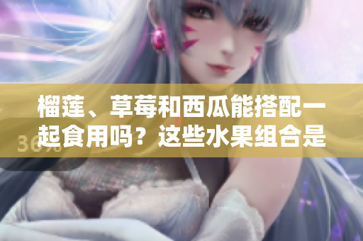 榴蓮、草莓和西瓜能搭配一起食用嗎？這些水果組合是否適合同吃？