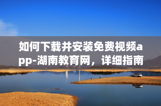 如何下載并安裝免費(fèi)視頻app-湖南教育網(wǎng)，詳細(xì)指南助您輕松操作