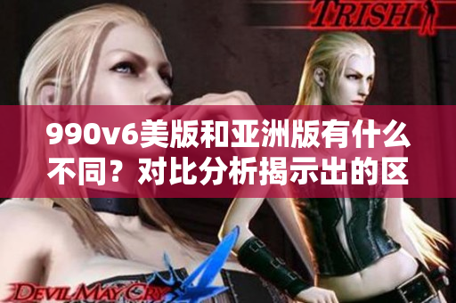 990v6美版和亞洲版有什么不同？對比分析揭示出的區(qū)別
