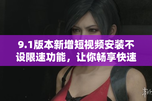 9.1版本新增短視頻安裝不設(shè)限速功能，讓你暢享快速下載 - 詳細解讀