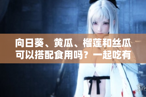 向日葵、黃瓜、榴蓮和絲瓜可以搭配食用嗎？一起吃有好處嗎？