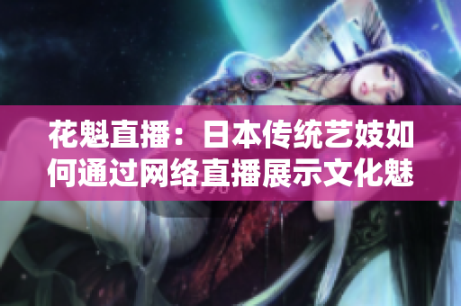 花魁直播：日本傳統(tǒng)藝妓如何通過網絡直播展示文化魅力