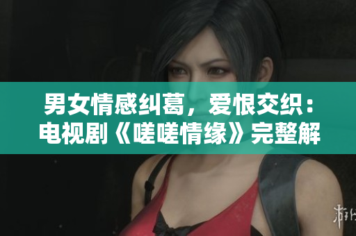 男女情感糾葛，愛恨交織：電視劇《嗟嗟情緣》完整解讀
