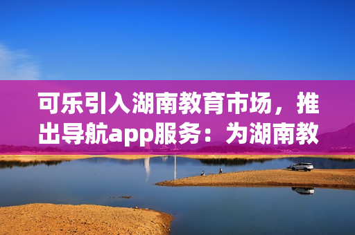 可樂引入湖南教育市場，推出導(dǎo)航app服務(wù)：為湖南教育行業(yè)提供便捷導(dǎo)航解決方案