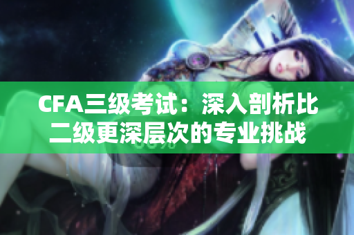 CFA三級考試：深入剖析比二級更深層次的專業(yè)挑戰(zhàn)