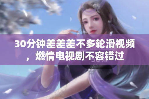 30分鐘差差差不多輪滑視頻，燃情電視劇不容錯(cuò)過(guò)