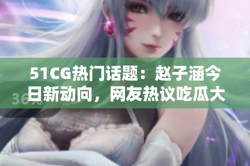 51CG熱門話題：趙子涵今日新動向，網(wǎng)友熱議吃瓜大事件