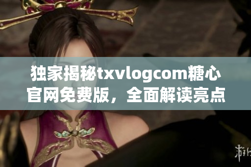 獨家揭秘txvlogcom糖心官網(wǎng)免費版，全面解讀亮點和特色