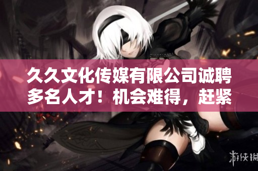 久久文化傳媒有限公司誠聘多名人才！機會難得，趕緊來投簡歷！