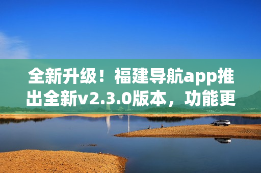 全新升級！福建導(dǎo)航app推出全新v2.3.0版本，功能更強(qiáng)大