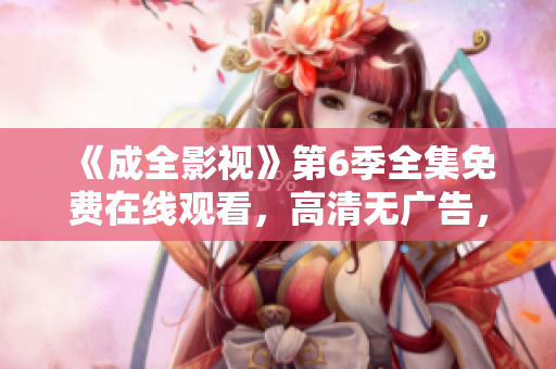 《成全影視》第6季全集免費(fèi)在線觀看，高清無(wú)廣告，盡在成全影視官網(wǎng)