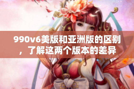 990v6美版和亞洲版的區(qū)別，了解這兩個(gè)版本的差異