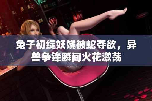 兔子初綻妖嬈被蛇奪欲，異獸爭(zhēng)鋒瞬間火花激蕩
