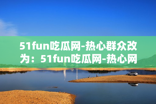 51fun吃瓜網(wǎng)-熱心群眾改為：51fun吃瓜網(wǎng)-熱心網(wǎng)友互動(dòng)分享各種有趣內(nèi)容