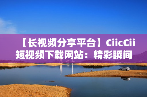 【長(zhǎng)視頻分享平臺(tái)】CiicCii短視頻下載網(wǎng)站：精彩瞬間無限重溫
