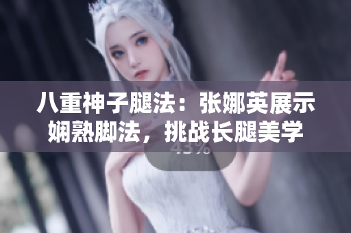 八重神子腿法：張娜英展示嫻熟腳法，挑戰(zhàn)長(zhǎng)腿美學(xué)